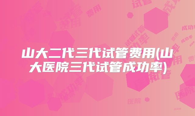 山大二代三代试管费用(山大医院三代试管成功率)