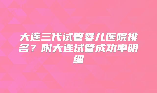 大连三代试管婴儿医院排名？附大连试管成功率明细