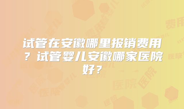 试管在安徽哪里报销费用？试管婴儿安徽哪家医院好？
