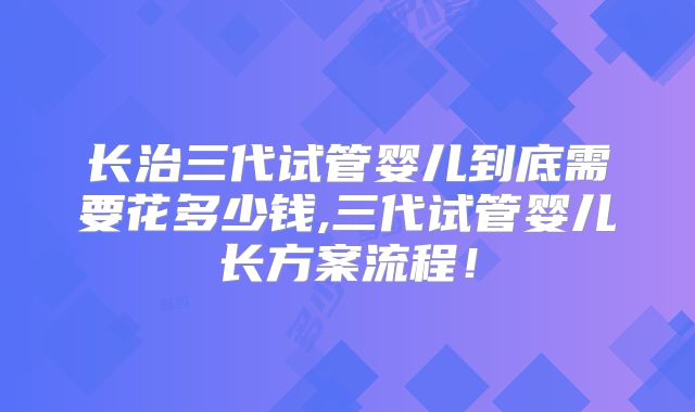 长治三代试管婴儿到底需要花多少钱,三代试管婴儿长方案流程！