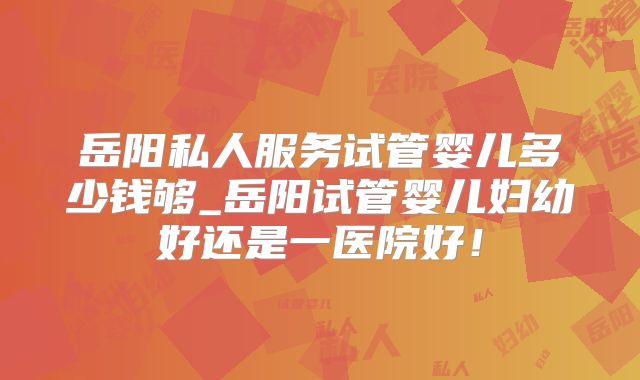 岳阳私人服务试管婴儿多少钱够_岳阳试管婴儿妇幼好还是一医院好！