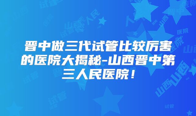 晋中做三代试管比较厉害的医院大揭秘-山西晋中第三人民医院！