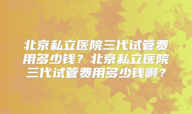 北京私立医院三代试管费用多少钱？北京私立医院三代试管费用多少钱啊？