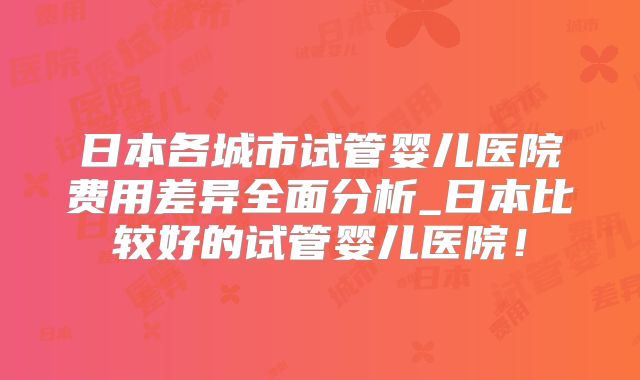 日本各城市试管婴儿医院费用差异全面分析_日本比较好的试管婴儿医院！