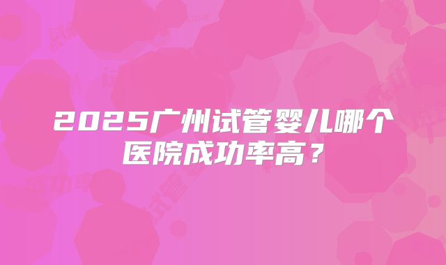 2025广州试管婴儿哪个医院成功率高？