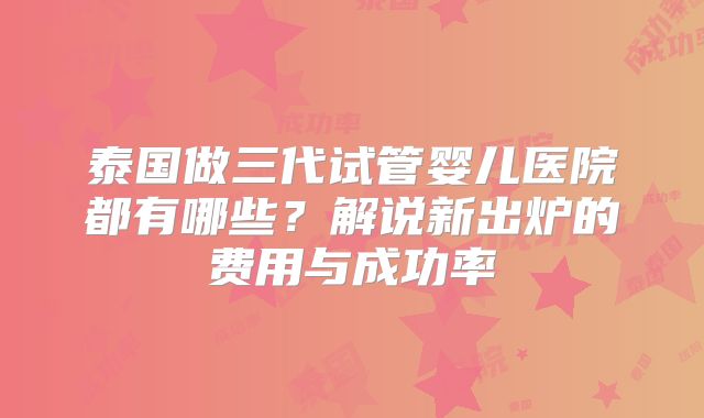 泰国做三代试管婴儿医院都有哪些？解说新出炉的费用与成功率