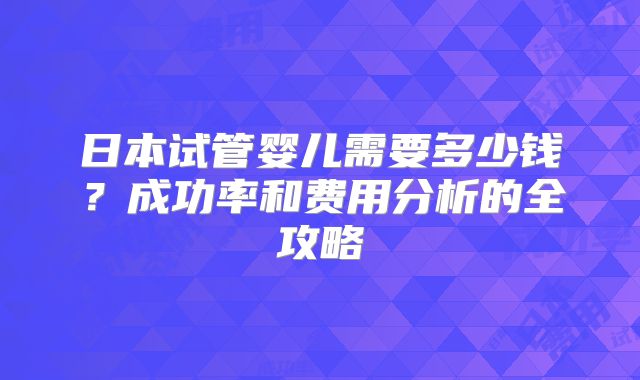 日本试管婴儿需要多少钱？成功率和费用分析的全攻略