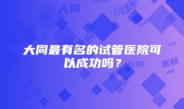 大同最有名的试管医院可以成功吗?