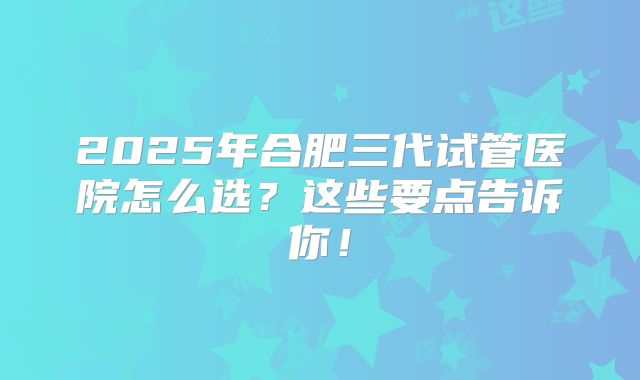 2025年合肥三代试管医院怎么选？这些要点告诉你！