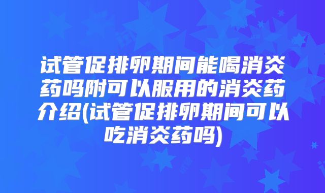 试管促排卵期间能喝消炎药吗附可以服用的消炎药介绍(试管促排卵期间可以吃消炎药吗)