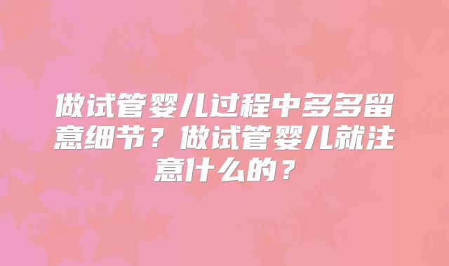 做试管婴儿过程中多多留意细节?做试管婴儿就注意什么的?