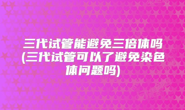 三代试管能避免三倍体吗(三代试管可以了避免染色体问题吗)