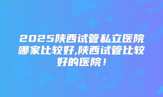2025陕西试管私立医院哪家比较好,陕西试管比较好的医院!