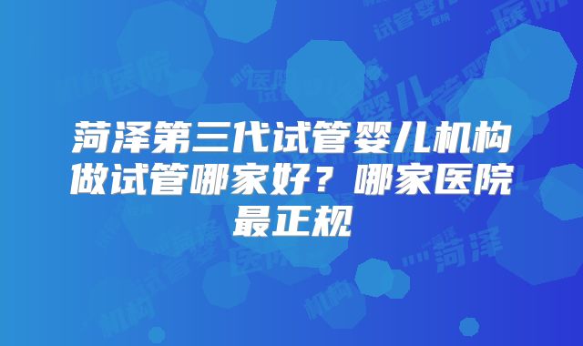 菏泽第三代试管婴儿机构做试管哪家好？哪家医院最正规
