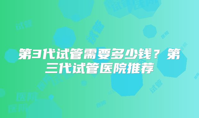 第3代试管需要多少钱?第三代试管医院推荐