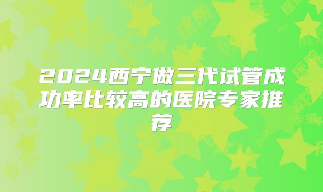 2024西宁做三代试管成功率比较高的医院专家推荐