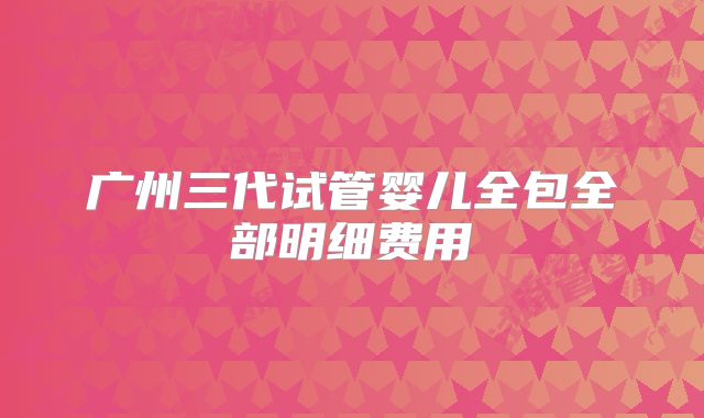 广州三代试管婴儿全包全部明细费用