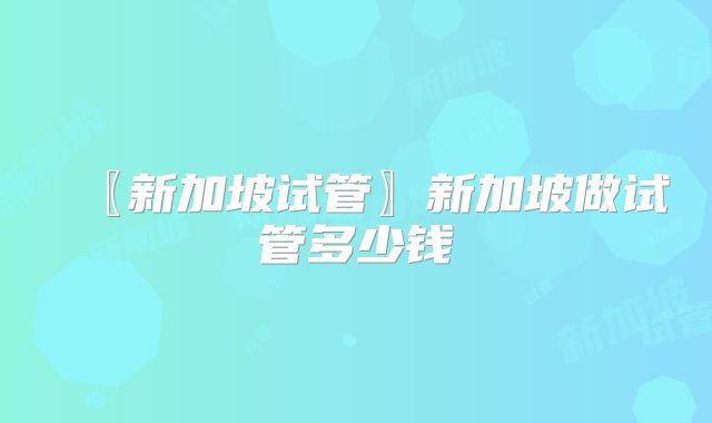 〖新加坡试管〗新加坡做试管多少钱