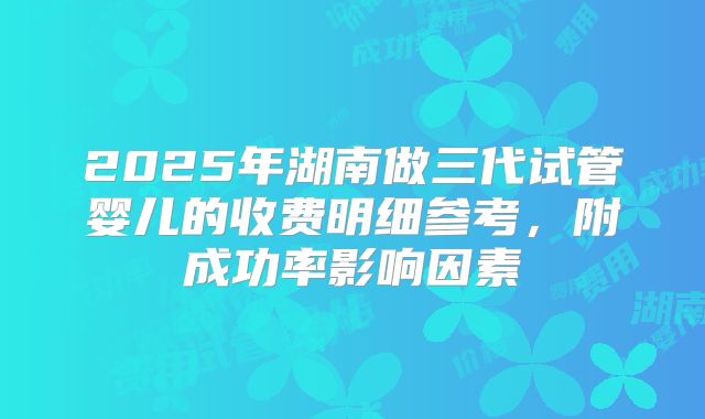 2025年湖南做三代试管婴儿的收费明细参考,附成功率影响因素