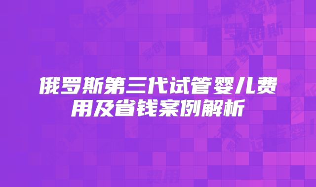 俄罗斯第三代试管婴儿费用及省钱案例解析