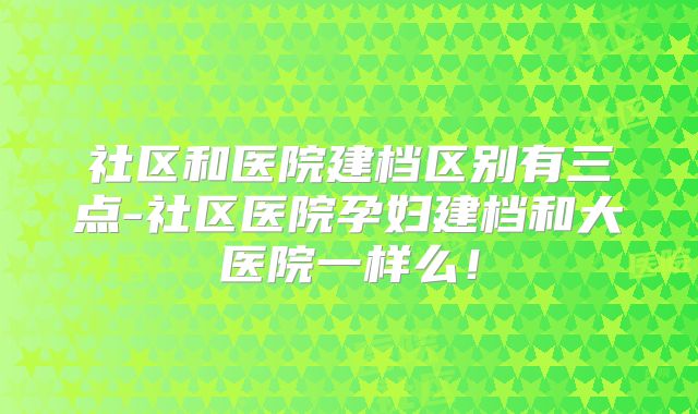 社区和医院建档区别有三点-社区医院孕妇建档和大医院一样么!
