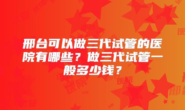 邢台可以做三代试管的医院有哪些?做三代试管一般多少钱?