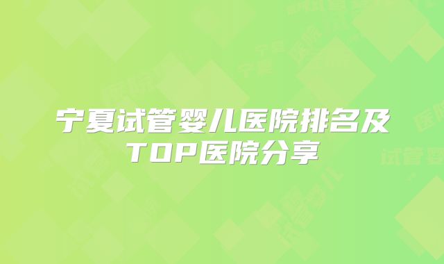 宁夏试管婴儿医院排名及TOP医院分享