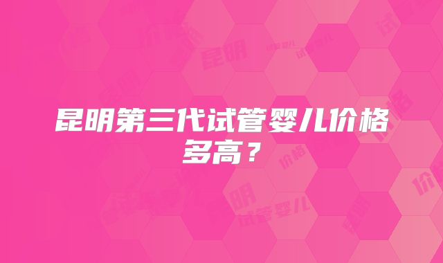 昆明第三代试管婴儿价格多高？