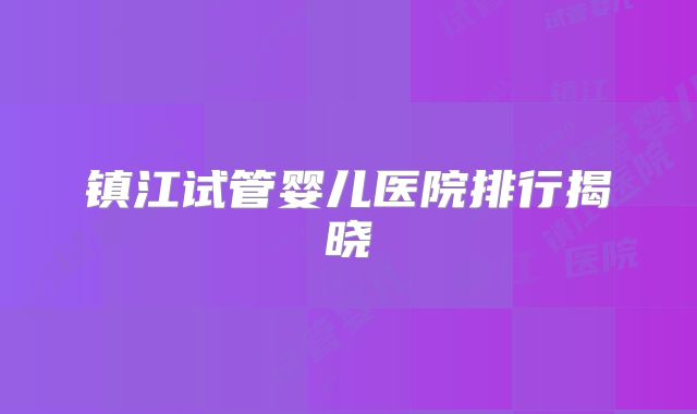 镇江试管婴儿医院排行揭晓