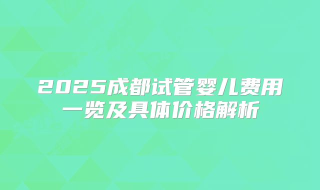2025成都试管婴儿费用一览及具体价格解析