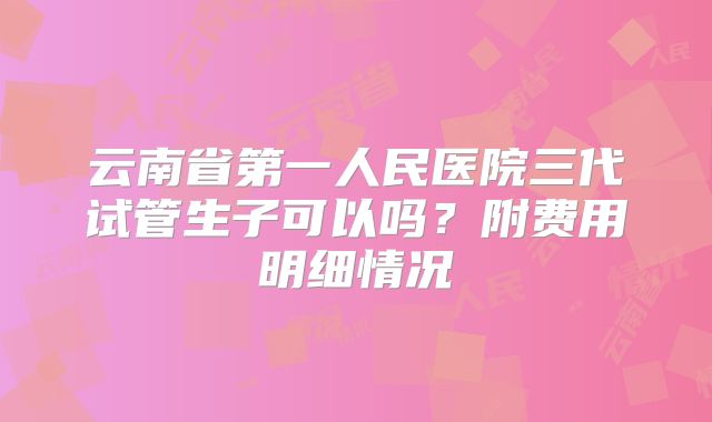 云南省第一人民医院三代试管生子可以吗？附费用明细情况