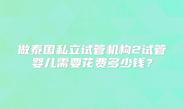 做泰国私立试管机构2试管婴儿需要花费多少钱?