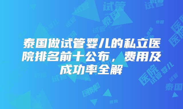 泰国做试管婴儿的私立医院排名前十公布,费用及成功率全解