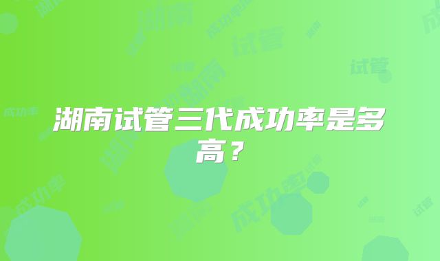 湖南试管三代成功率是多高？