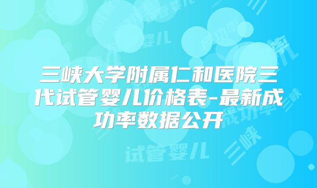 三峡大学附属仁和医院三代试管婴儿价格表-最新成功率数据公开
