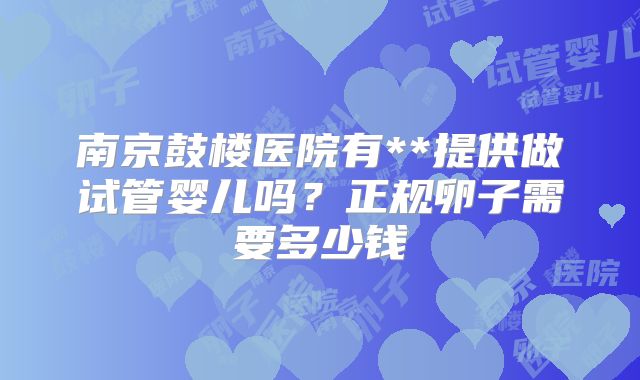 南京鼓楼医院有**提供做试管婴儿吗?正规卵子需要多少钱