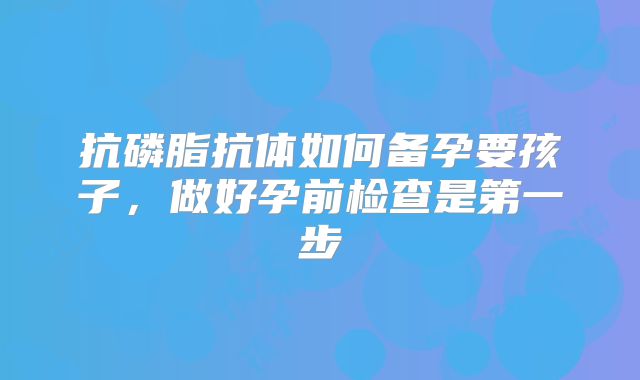 抗磷脂抗体如何备孕要孩子，做好孕前检查是第一步