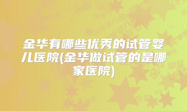 金华有哪些优秀的试管婴儿医院(金华做试管的是哪家医院)