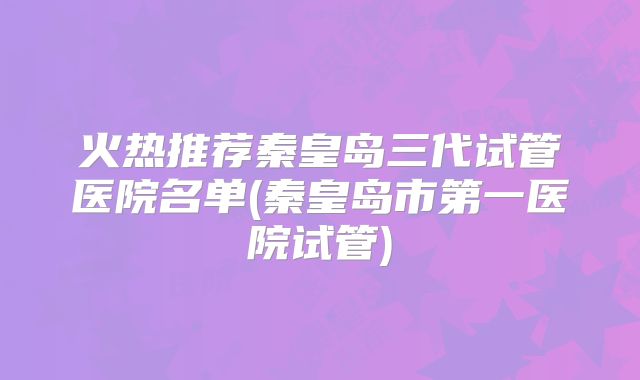 火热推荐秦皇岛三代试管医院名单(秦皇岛市第一医院试管)