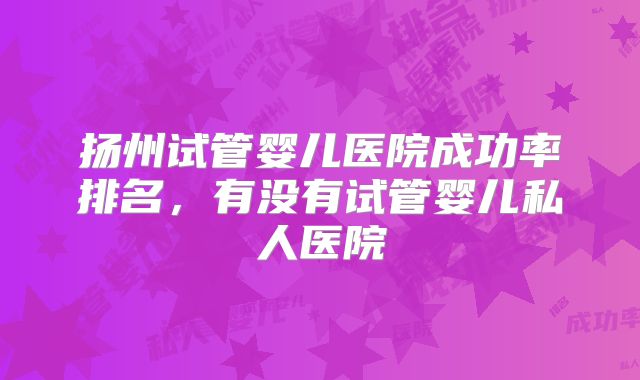 扬州试管婴儿医院成功率排名，有没有试管婴儿私人医院