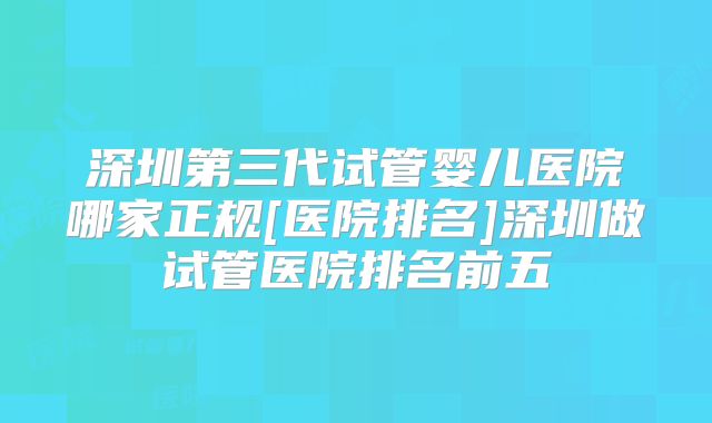 深圳第三代试管婴儿医院哪家正规[医院排名]深圳做试管医院排名前五