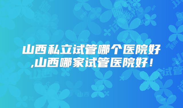 山西私立试管哪个医院好,山西哪家试管医院好！