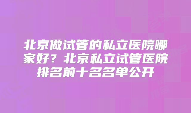 北京做试管的私立医院哪家好？北京私立试管医院排名前十名名单公开