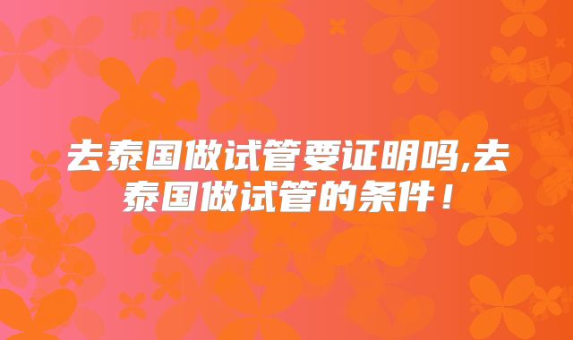 去泰国做试管要证明吗,去泰国做试管的条件！