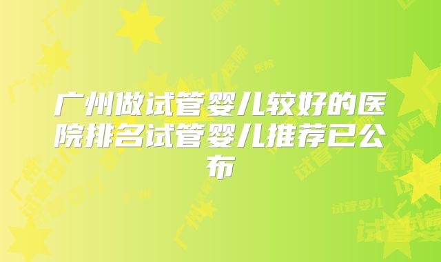 广州做试管婴儿较好的医院排名试管婴儿推荐已公布