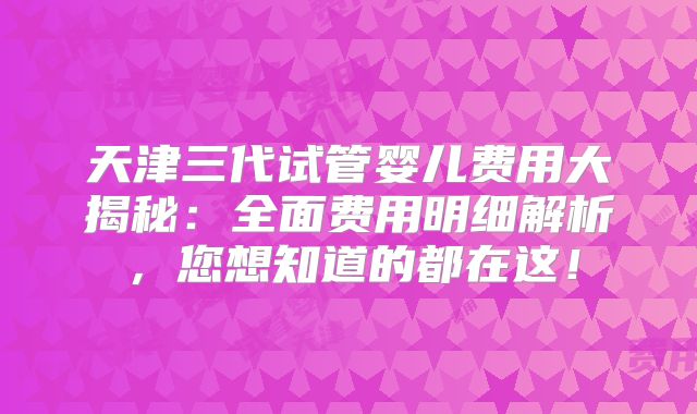 天津三代试管婴儿费用大揭秘：全面费用明细解析，您想知道的都在这！