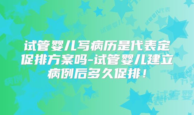 试管婴儿写病历是代表定促排方案吗-试管婴儿建立病例后多久促排！