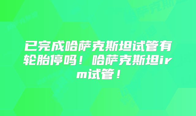 已完成哈萨克斯坦试管有轮胎停吗！哈萨克斯坦irm试管！