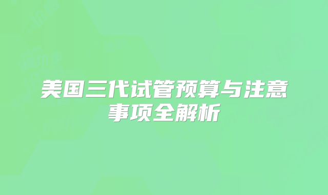 美国三代试管预算与注意事项全解析