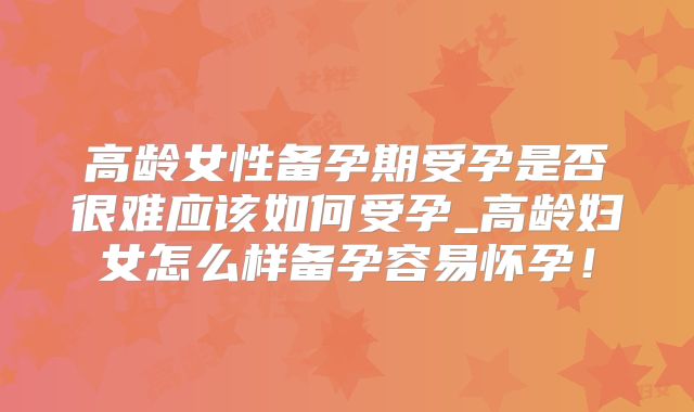 高龄女性备孕期受孕是否很难应该如何受孕_高龄妇女怎么样备孕容易怀孕!